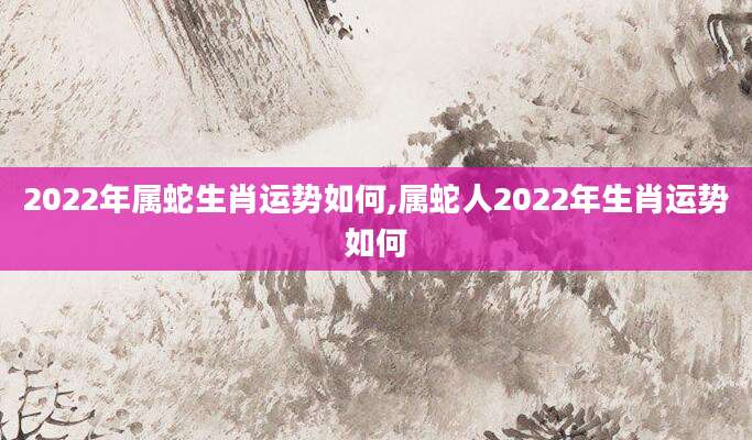 2022年属蛇生肖运势如何,属蛇人2022年生肖运势如何