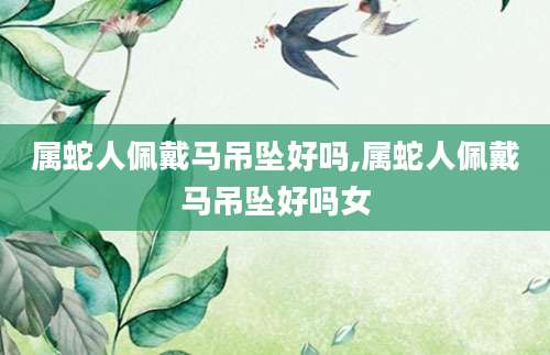 属蛇人佩戴马吊坠好吗,属蛇人佩戴马吊坠好吗女