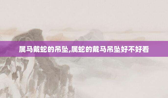 属马戴蛇的吊坠,属蛇的戴马吊坠好不好看