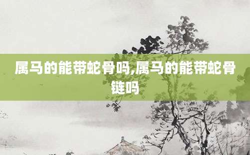 属马的能带蛇骨吗,属马的能带蛇骨链吗