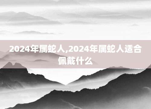 2024年属蛇人,2024年属蛇人适合佩戴什么