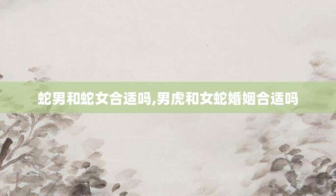 蛇男和蛇女合适吗,男虎和女蛇婚姻合适吗