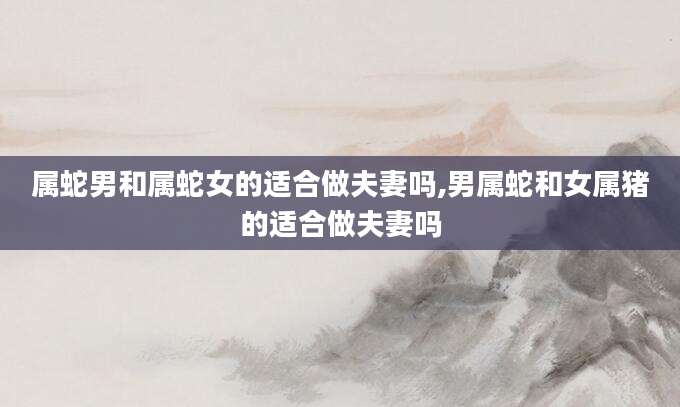 属蛇男和属蛇女的适合做夫妻吗,男属蛇和女属猪的适合做夫妻吗
