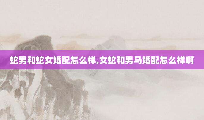 蛇男和蛇女婚配怎么样,女蛇和男马婚配怎么样啊