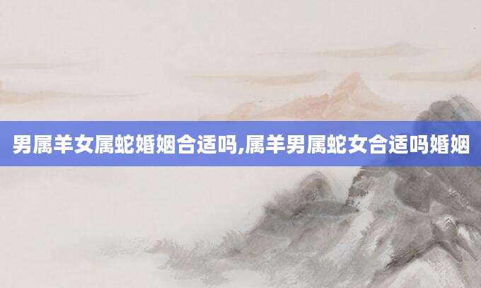 男属羊女属蛇婚姻合适吗,属羊男属蛇女合适吗婚姻