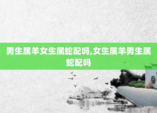 男生属羊女生属蛇配吗,女生属羊男生属蛇配吗