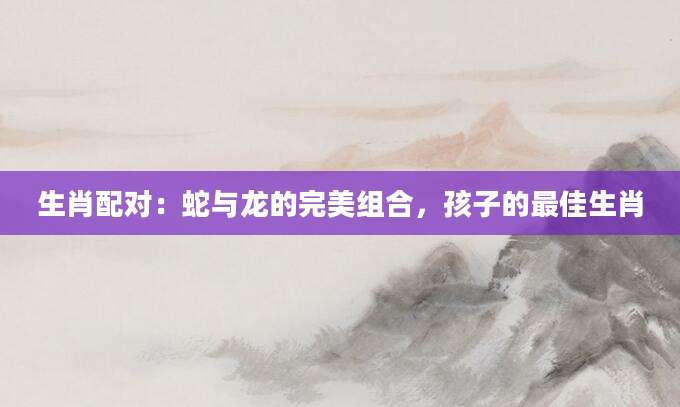 生肖配对：蛇与龙的完美组合，孩子的最佳生肖