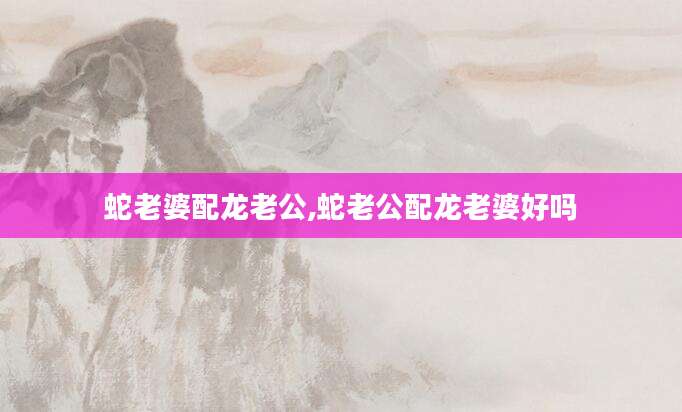 蛇老婆配龙老公,蛇老公配龙老婆好吗