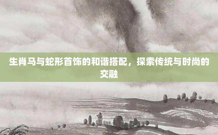 生肖马与蛇形首饰的和谐搭配，探索传统与时尚的交融