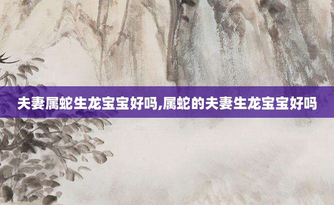 夫妻属蛇生龙宝宝好吗,属蛇的夫妻生龙宝宝好吗