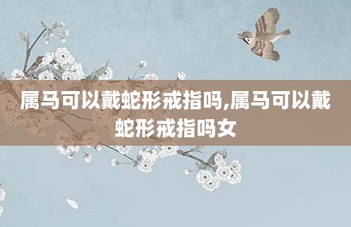 属马可以戴蛇形戒指吗,属马可以戴蛇形戒指吗女