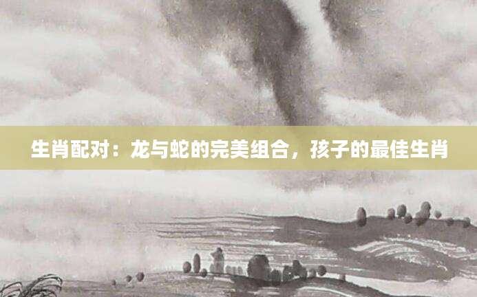 生肖配对：龙与蛇的完美组合，孩子的最佳生肖