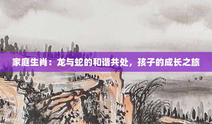 家庭生肖：龙与蛇的和谐共处，孩子的成长之旅