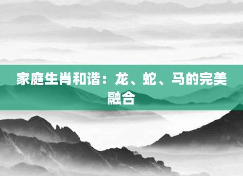 家庭生肖和谐：龙、蛇、马的完美融合