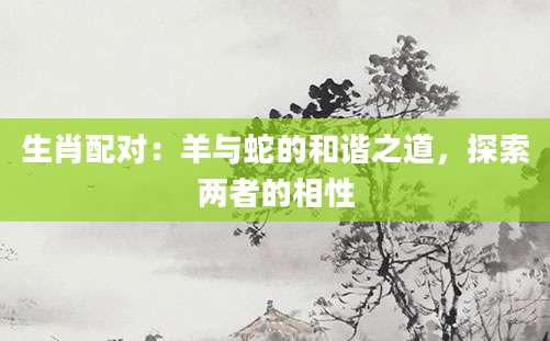 生肖配对：羊与蛇的和谐之道，探索两者的相性
