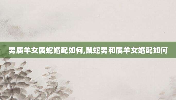 男属羊女属蛇婚配如何,鼠蛇男和属羊女婚配如何