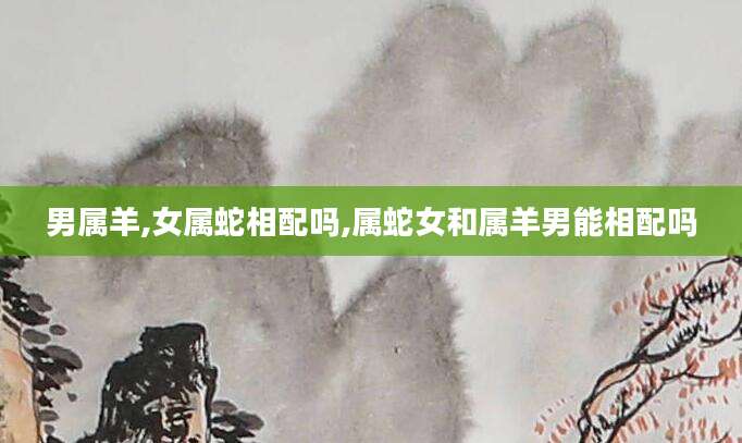 男属羊,女属蛇相配吗,属蛇女和属羊男能相配吗