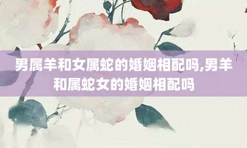 男属羊和女属蛇的婚姻相配吗,男羊和属蛇女的婚姻相配吗