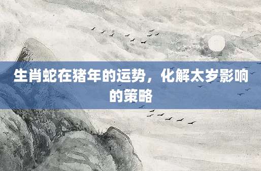 生肖蛇在猪年的运势，化解太岁影响的策略