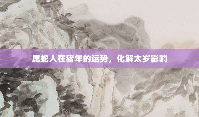属蛇人在猪年的运势，化解太岁影响