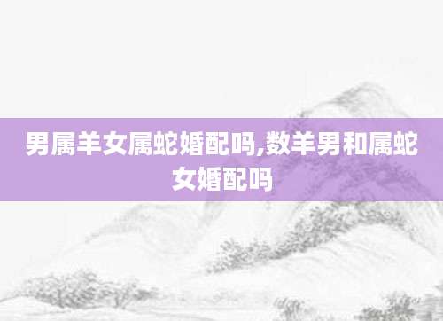 男属羊女属蛇婚配吗,数羊男和属蛇女婚配吗