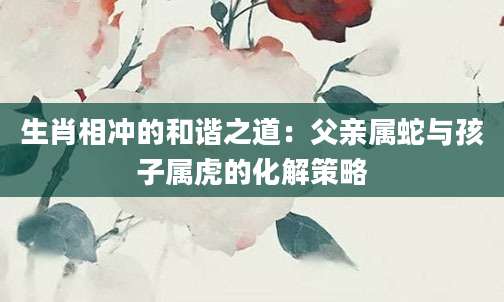 生肖相冲的和谐之道：父亲属蛇与孩子属虎的化解策略