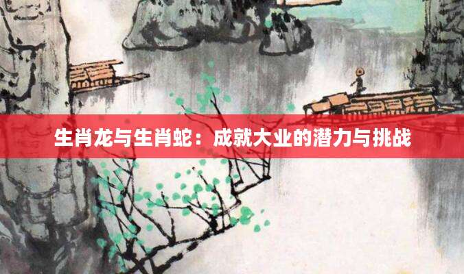 生肖龙与生肖蛇：成就大业的潜力与挑战