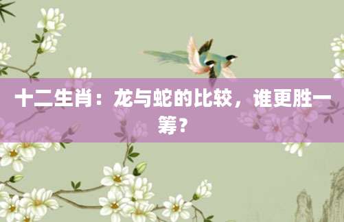 十二生肖：龙与蛇的比较，谁更胜一筹？