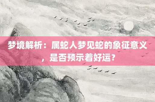 梦境解析：属蛇人梦见蛇的象征意义，是否预示着好运？