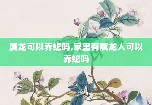 属龙可以养蛇吗,家里有属龙人可以养蛇吗