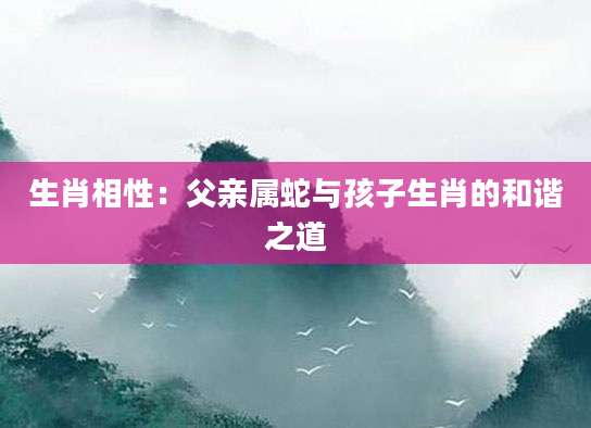生肖相性：父亲属蛇与孩子生肖的和谐之道