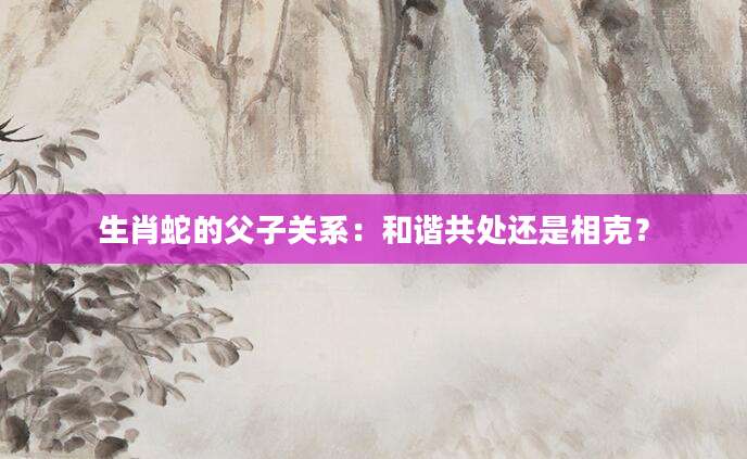 生肖蛇的父子关系：和谐共处还是相克？
