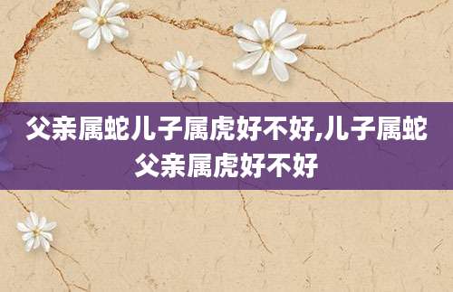 父亲属蛇儿子属虎好不好,儿子属蛇父亲属虎好不好
