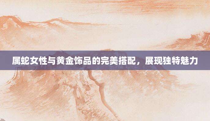 属蛇女性与黄金饰品的完美搭配，展现独特魅力