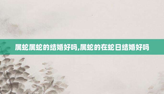 属蛇属蛇的结婚好吗,属蛇的在蛇日结婚好吗