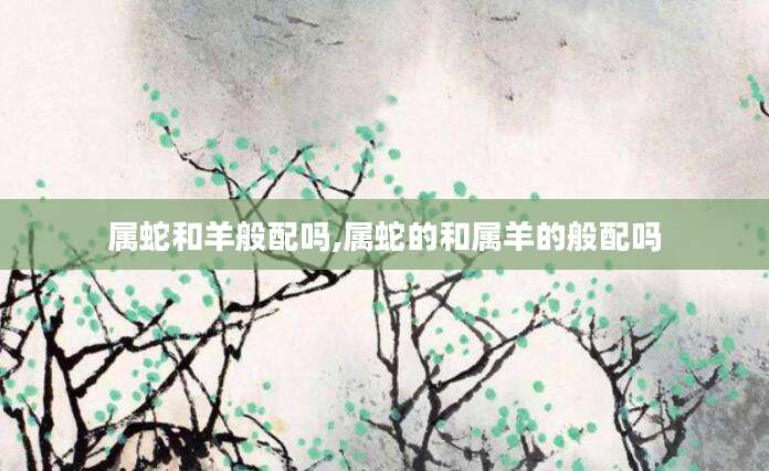 属蛇和羊般配吗,属蛇的和属羊的般配吗