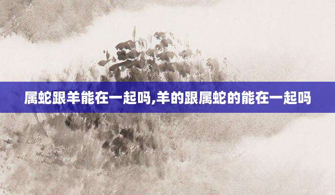 属蛇跟羊能在一起吗,羊的跟属蛇的能在一起吗