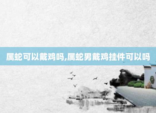 属蛇可以戴鸡吗,属蛇男戴鸡挂件可以吗