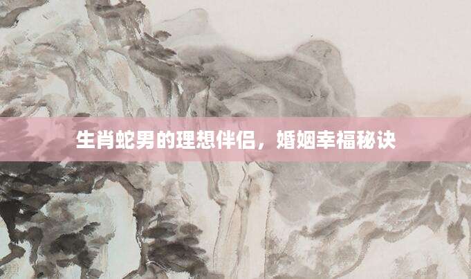 生肖蛇男的理想伴侣，婚姻幸福秘诀