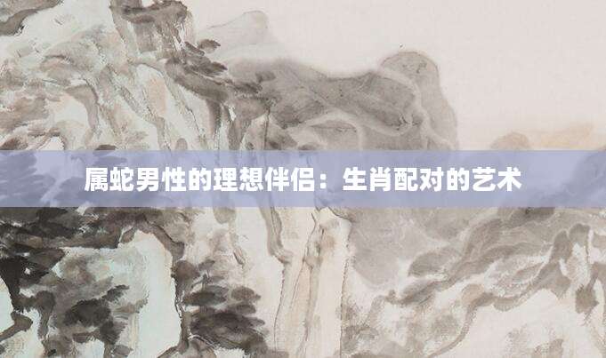 属蛇男性的理想伴侣：生肖配对的艺术
