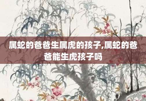 属蛇的爸爸生属虎的孩子,属蛇的爸爸能生虎孩子吗