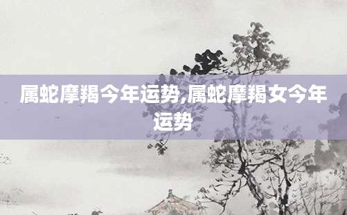属蛇摩羯今年运势,属蛇摩羯女今年运势