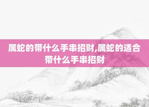 属蛇的带什么手串招财,属蛇的适合带什么手串招财