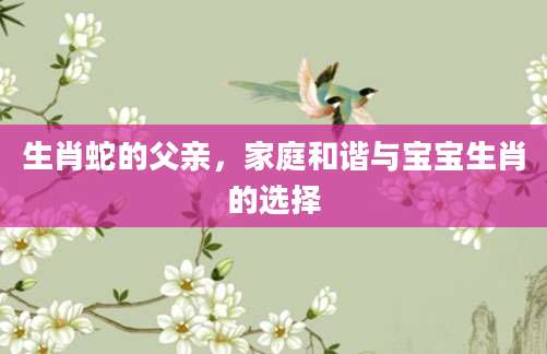 生肖蛇的父亲，家庭和谐与宝宝生肖的选择
