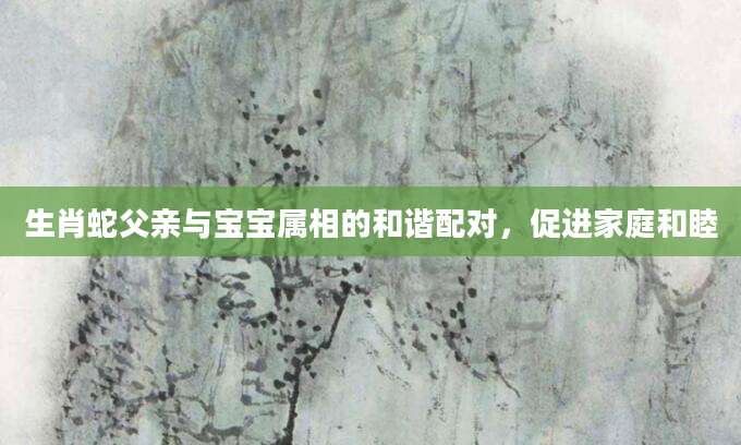 生肖蛇父亲与宝宝属相的和谐配对，促进家庭和睦