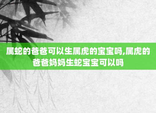 属蛇的爸爸可以生属虎的宝宝吗,属虎的爸爸妈妈生蛇宝宝可以吗