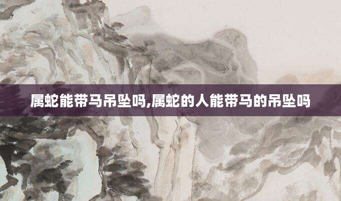 属蛇能带马吊坠吗,属蛇的人能带马的吊坠吗