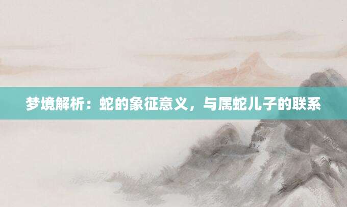 梦境解析：蛇的象征意义，与属蛇儿子的联系