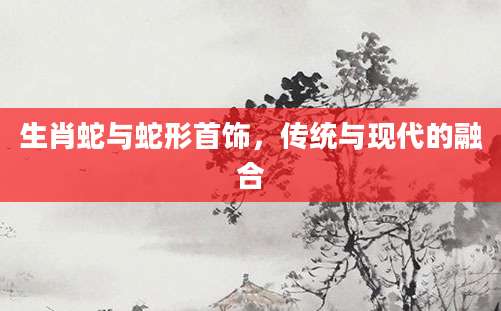 生肖蛇与蛇形首饰，传统与现代的融合