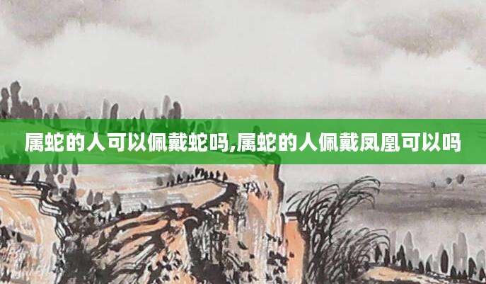 属蛇的人可以佩戴蛇吗,属蛇的人佩戴凤凰可以吗